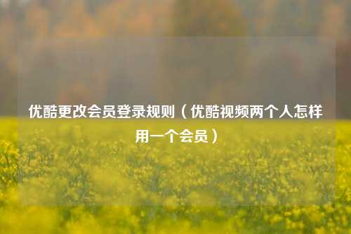 优酷更改会员登录规则（优酷视频两个人怎样用一个会员）