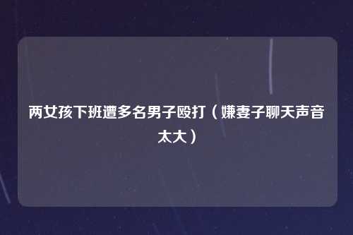 两女孩下班遭多名男子殴打（嫌妻子聊天声音太大）