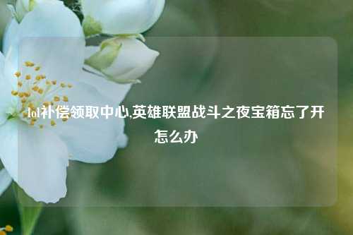 lol补偿领取中心,英雄联盟战斗之夜宝箱忘了开怎么办