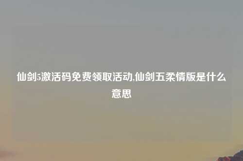 仙剑5激活码免费领取活动,仙剑五柔情版是什么意思