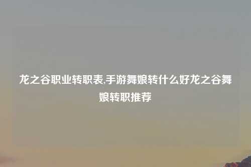 龙之谷职业转职表,手游舞娘转什么好龙之谷舞娘转职推荐