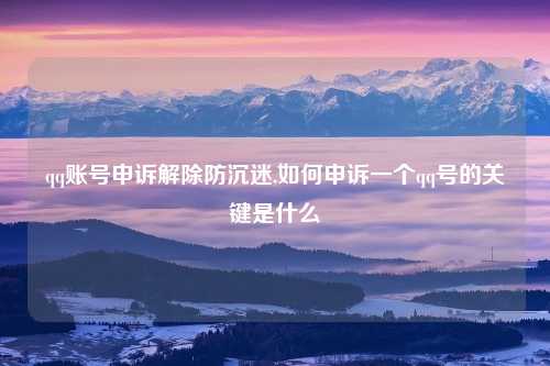 qq账号申诉解除防沉迷,如何申诉一个qq号的关键是什么