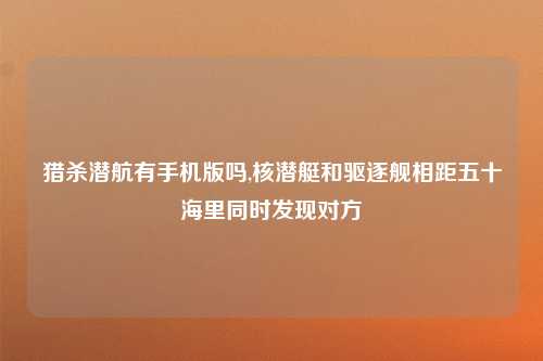 猎杀潜航有手机版吗,核潜艇和驱逐舰相距五十海里同时发现对方