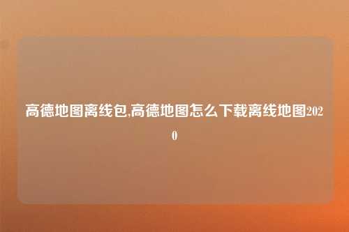 高德地图离线包,高德地图怎么下载离线地图2020