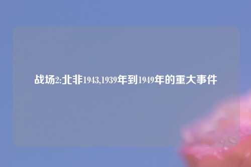 战场2:北非1943,1939年到1949年的重大事件