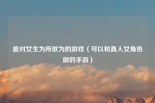 能对女生为所欲为的游戏（可以和真人女角色做的手游）