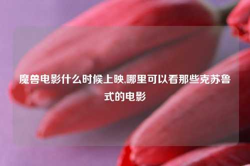 魔兽电影什么时候上映,哪里可以看那些克苏鲁式的电影