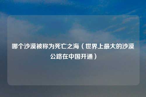 哪个沙漠被称为死亡之海（世界上最大的沙漠公路在中国开通）