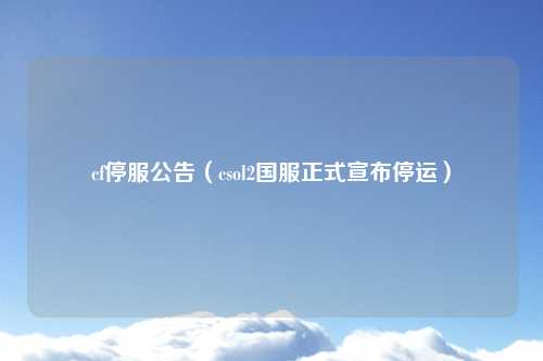 cf停服公告（csol2国服正式宣布停运）