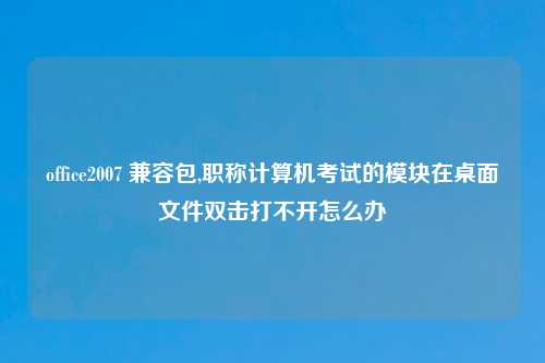 office2007 兼容包,职称计算机考试的模块在桌面文件双击打不开怎么办