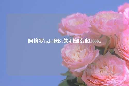阿修罗tp,lol因S7失利卸载超3000w