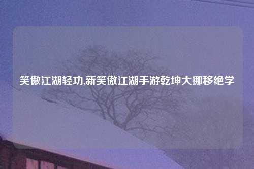 笑傲江湖轻功,新笑傲江湖手游乾坤大挪移绝学