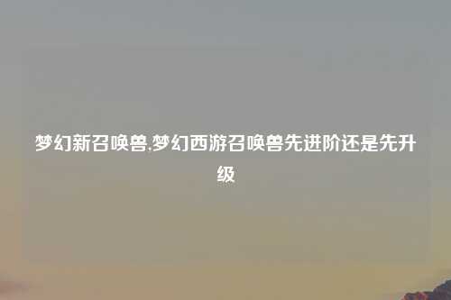 梦幻新召唤兽,梦幻西游召唤兽先进阶还是先升级