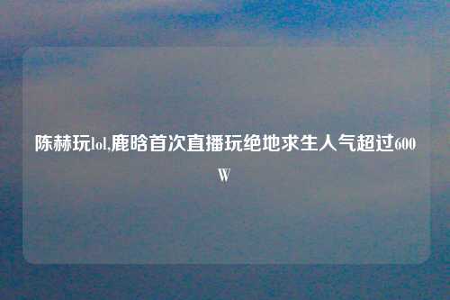 陈赫玩lol,鹿晗首次直播玩绝地求生人气超过600W