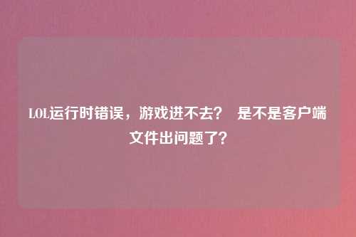 LOL运行时错误，游戏进不去？  是不是客户端文件出问题了？