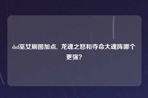 dnf巫女刷图加点,  龙魂之怒和夺命大魂阵哪个更强？