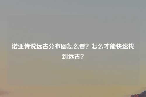 诺亚传说远古分布图怎么看？怎么才能快速找到远古？