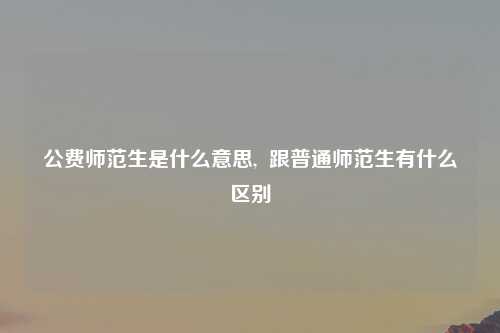 公费师范生是什么意思,  跟普通师范生有什么区别