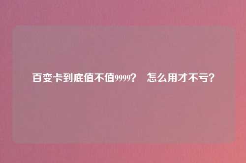 百变卡到底值不值9999？  怎么用才不亏？