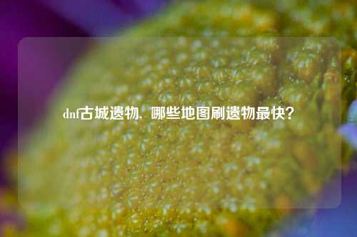 dnf古城遗物,  哪些地图刷遗物最快？