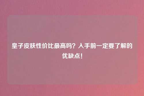 皇子皮肤性价比最高吗？入手前一定要了解的优缺点！