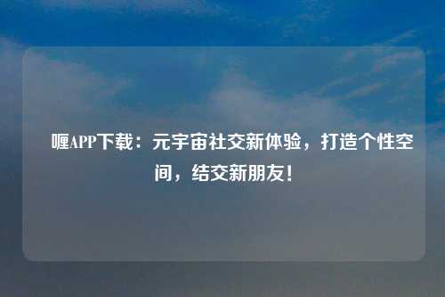 啫喱APP下载：元宇宙社交新体验，打造个性空间，结交新朋友！