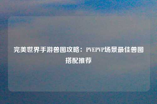 完美世界手游兽图攻略：PVEPVP场景最佳兽图搭配推荐