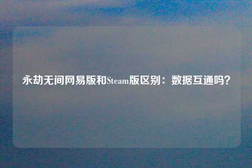 永劫无间网易版和Steam版区别：数据互通吗？