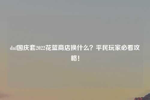 dnf国庆套2022花篮商店换什么？平民玩家必看攻略！