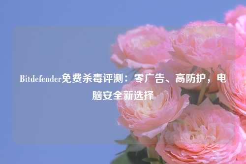 Bitdefender免费杀毒评测：零广告、高防护，电脑安全新选择