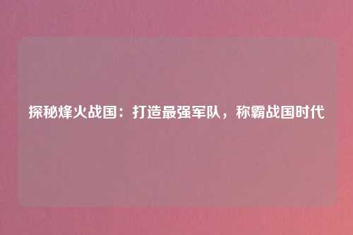 探秘烽火战国：打造最强军队，称霸战国时代