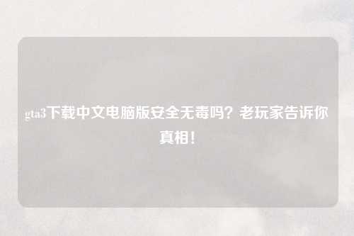 gta3下载中文电脑版安全无毒吗？老玩家告诉你真相！