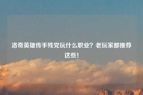 洛奇英雄传手残党玩什么职业？老玩家都推荐这些！