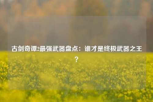 古剑奇谭2最强武器盘点：谁才是终极武器之王？
