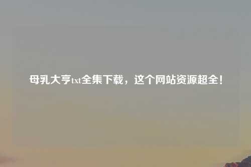 母乳大亨txt全集下载，这个网站资源超全！
