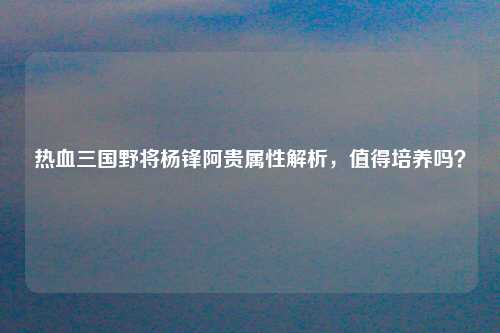 热血三国野将杨锋阿贵属性解析，值得培养吗？