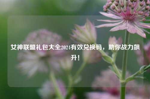 女神联盟礼包大全2024有效兑换码，助你战力飙升！