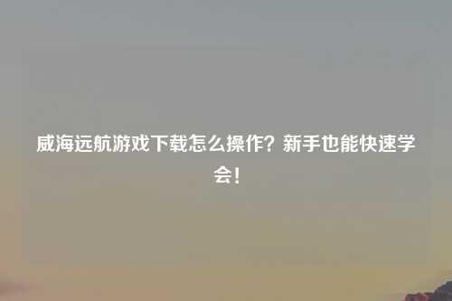 威海远航游戏下载怎么操作？新手也能快速学会！