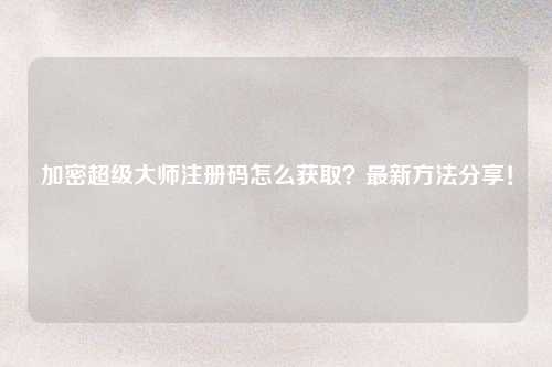 加密超级大师注册码怎么获取？最新方法分享！
