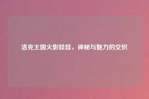 洛克王国火影娃娃，神秘与魅力的交织