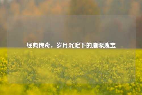 经典传奇，岁月沉淀下的璀璨瑰宝