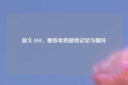 游久 DNF，那些年的游戏记忆与情怀