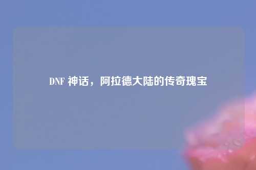 DNF 神话，阿拉德大陆的传奇瑰宝