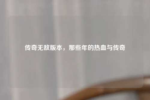 传奇无敌版本，那些年的热血与传奇