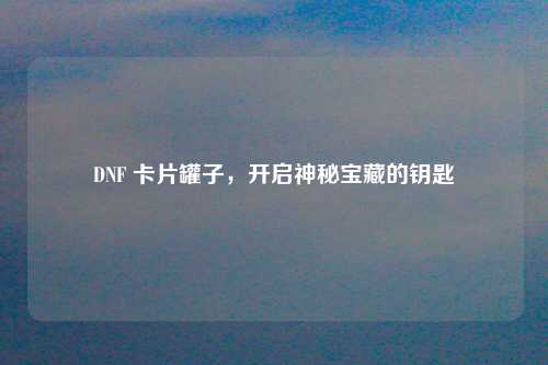DNF 卡片罐子，开启神秘宝藏的钥匙