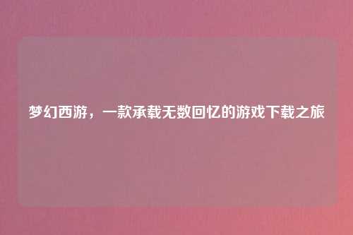 梦幻西游，一款承载无数回忆的游戏下载之旅