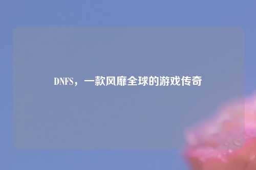 DNFS，一款风靡全球的游戏传奇