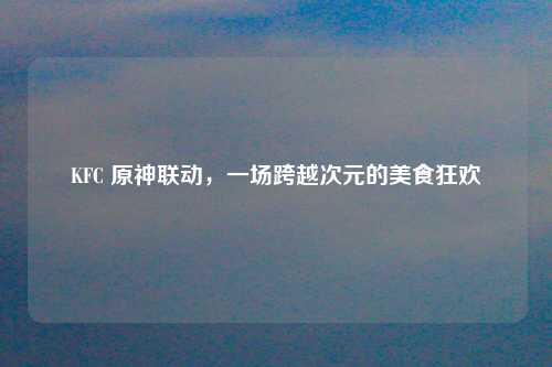 KFC 原神联动，一场跨越次元的美食狂欢