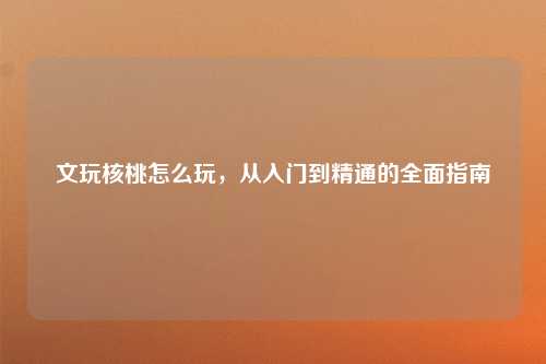 文玩核桃怎么玩，从入门到精通的全面指南