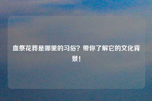 血祭花葬是哪里的习俗？带你了解它的文化背景！